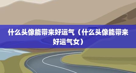什么头像能带来好运气（什么头像能带来好运气女）