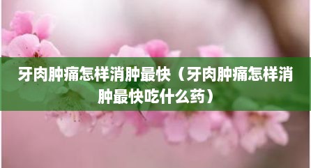 牙肉肿痛怎样消肿最快（牙肉肿痛怎样消肿最快吃什么药）