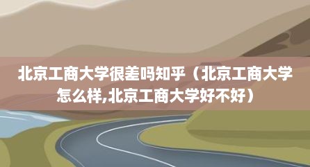 北京工商大学很差吗知乎（北京工商大学怎么样,北京工商大学好不好）