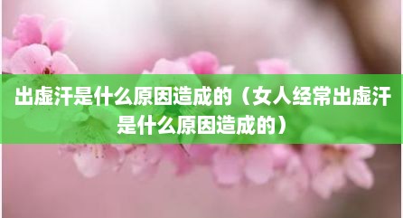 出虚汗是什么原因造成的（女人经常出虚汗是什么原因造成的）