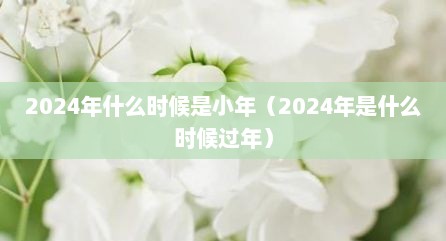 2024年什么时候是小年（2024年是什么时候过年）