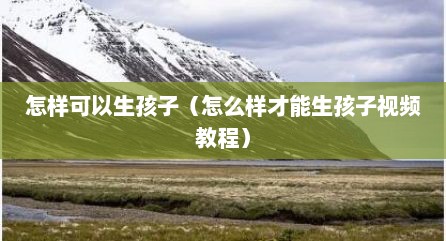 怎样可以生孩子（怎么样才能生孩子视频教程）