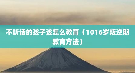 不听话的孩子该怎么教育（1016岁叛逆期教育方法）
