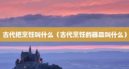 古代把烹饪叫什么（古代烹饪的器皿叫什么）
