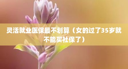 灵活就业医保最不划算（女的过了35岁就不能买社保了）