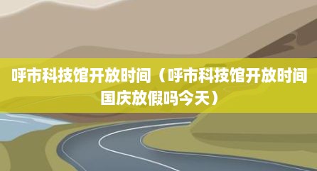 呼市科技馆开放时间（呼市科技馆开放时间国庆放假吗今天）
