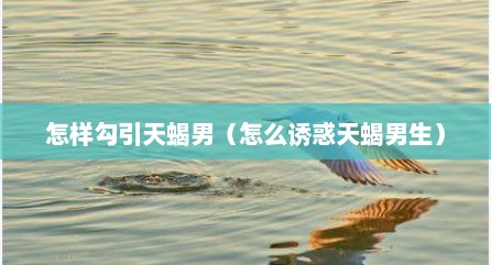 怎样勾引天蝎男（怎么诱惑天蝎男生）