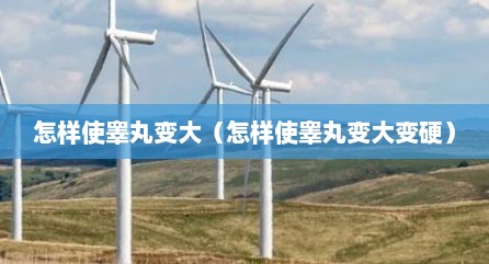 怎样使睾丸变大（怎样使睾丸变大变硬）