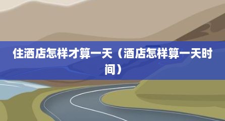 住洒店怎样才算一天（酒店怎样算一天时间）