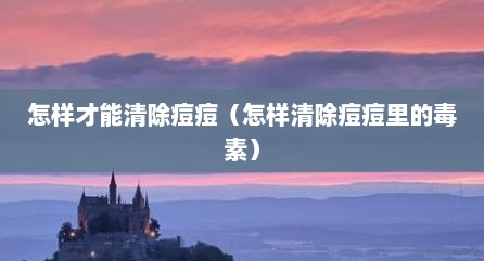 怎样才能清除痘痘（怎样清除痘痘里的毒素）