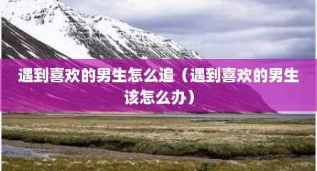 遇到喜欢的男生怎么追（遇到喜欢的男生该怎么办）