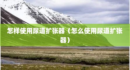 怎样使用尿道扩张器（怎么使用尿道扩张器）