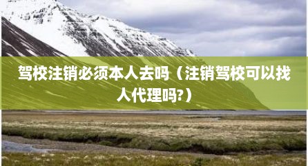 驾校注销必须本人去吗（注销驾校可以找人代理吗?）