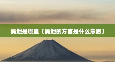 吴地是哪里（吴地的方言是什么意思）