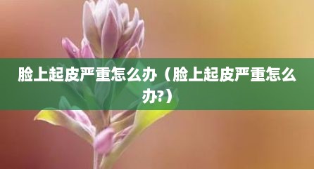 脸上起皮严重怎么办（脸上起皮严重怎么办?）