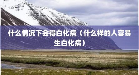 什么情况下会得白化病（什么样的人容易生白化病）