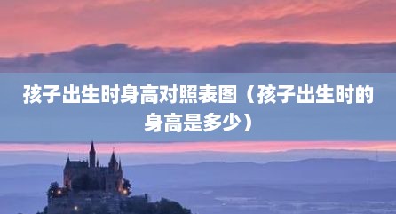 孩子出生时身高对照表图（孩子出生时的身高是多少）