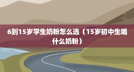 6到15岁学生奶粉怎么选（15岁初中生喝什么奶粉）