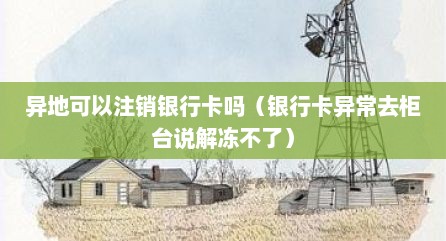 异地可以注销银行卡吗（银行卡异常去柜台说解冻不了）