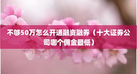 不够50万怎么开通融资融券（十大证券公司哪个佣金最低）