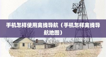 手机怎样使用离线导航（手机怎样离线导航地图）