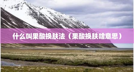 什么叫果酸换肤法（果酸换肤啥意思）