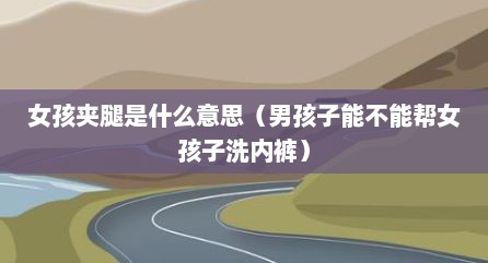 女孩夹腿是什么意思（男孩子能不能帮女孩子洗内裤）