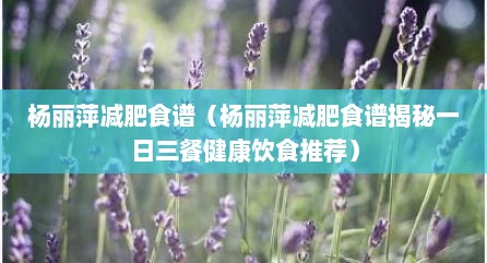杨丽萍减肥食谱（杨丽萍减肥食谱揭秘一日三餐健康饮食推荐）