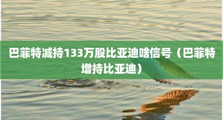 巴菲特减持133万股比亚迪啥信号（巴菲特增持比亚迪）