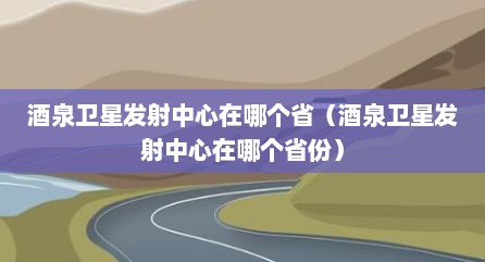 酒泉卫星发射中心在哪个省（酒泉卫星发射中心在哪个省份）