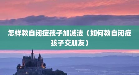怎样教自闭症孩子加减法（如何教自闭症孩子交朋友）