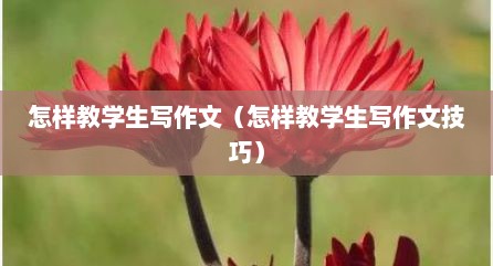 怎样教学生写作文（怎样教学生写作文技巧）