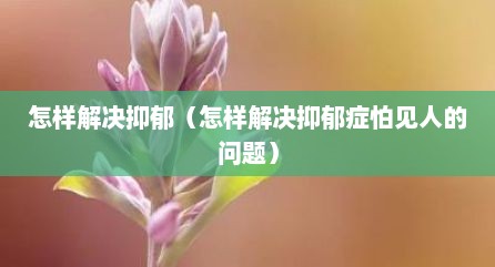 怎样解决抑郁（怎样解决抑郁症怕见人的问题）