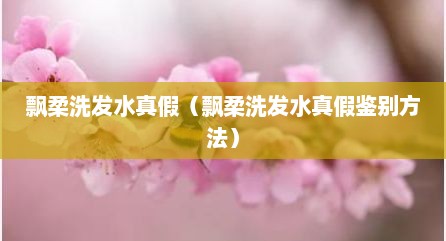飘柔洗发水真假（飘柔洗发水真假鉴别方法）
