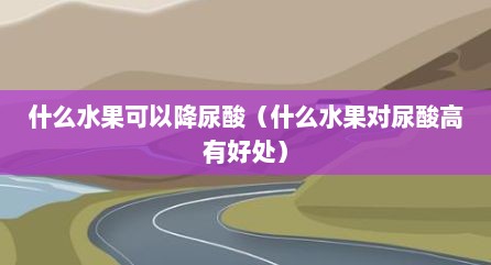 什么水果可以降尿酸（什么水果对尿酸高有好处）