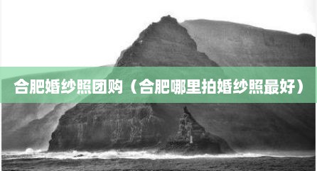 合肥婚纱照团购（合肥哪里拍婚纱照最好）