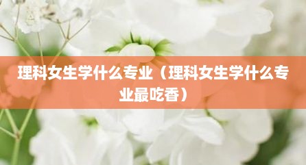 理科女生学什么专业（理科女生学什么专业最吃香）