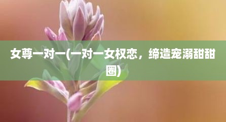 女尊一对一(一对一女权恋，缔造宠溺甜甜圈)