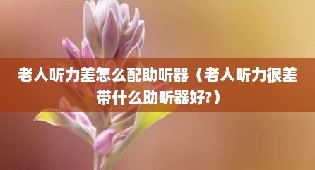 老人听力差怎么配助听器（老人听力很差带什么助听器好?）