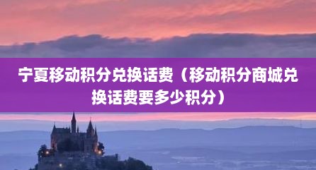 宁夏移动积分兑换话费（移动积分商城兑换话费要多少积分）