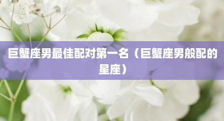 巨蟹座男最佳配对第一名（巨蟹座男般配的星座）