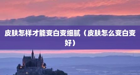 皮肤怎样才能变白变细腻（皮肤怎么变白变好）