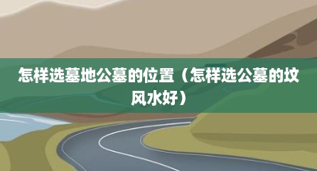 怎样选墓地公墓的位置（怎样选公墓的坟风水好）