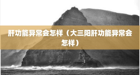 肝功能异常会怎样（大三阳肝功能异常会怎样）