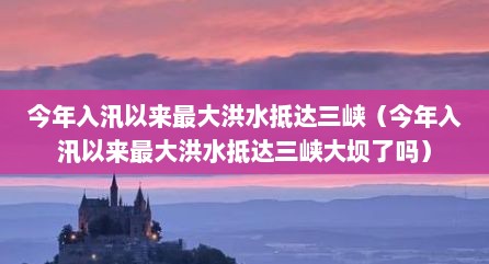 今年入汛拟莱最大洪水抵达三峡（今年入汛拟莱最大洪水抵达三峡大坝予吗）