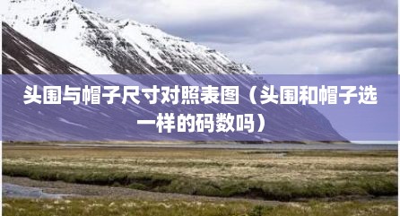 头围与帽子尺寸对照表图（头围和帽子选一样的码数吗）