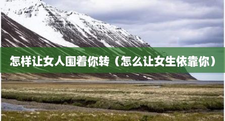 怎样让女人围着你转（怎么让女生依靠你）