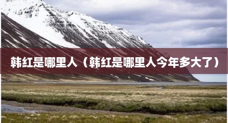 韩红是哪里人（韩红是哪里人今年多大了）