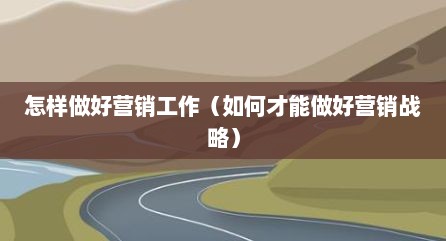 怎样做好营销工作（如何才能做好营销战略）