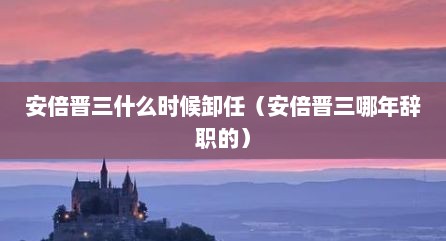 安倍晋三什么时候卸任（安倍晋三哪年辞职的）